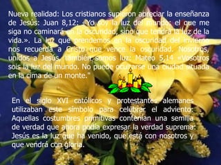 Nueva realidad: Los cristianos supieron apreciar la enseñanza
de Jesús: Juan 8,12: «Yo soy la luz del mundo; el que me
siga no caminará en la oscuridad, sino que tendrá la luz de la
vida.». La luz que prendemos en la oscuridad del invierno
nos recuerda a Cristo que vence la oscuridad. Nosotros,
unidos a Jesús, también somos luz: Mateo 5,14 «Vosotros
sois la luz del mundo. No puede ocultarse una ciudad situada
en la cima de un monte."
En el siglo XVI católicos y protestantes alemanes
utilizaban este símbolo para celebrar el adviento:
Aquellas costumbres primitivas contenían una semilla
de verdad que ahora podía expresar la verdad suprema:
Jesús es la luz que ha venido, que está con nosotros y
que vendrá con gloria.

 