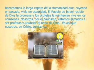 Recordamos la larga espera de la Humanidad que, cayendo
en pecado, vivía en oscuridad. El Pueblo de Israel recibió
de Dios la promesa y los profetas la mantenían viva en los
corazones. Nosotros, por el bautismo, estamos llamados a
ser profetas y anunciar el reino de Dios. Es así que
nosotros, en Cristo, somos luz.

 