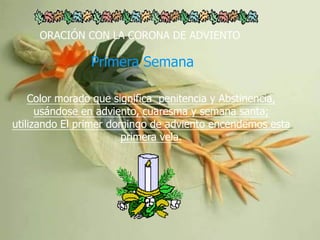 ORACIÓN CON LA CORONA DE ADVIENTO

Primera Semana
Color morado que significa penitencia y Abstinencia,
usándose en adviento, cuaresma y semana santa;
utilizando El primer domingo de adviento encendemos esta
primera vela.

 