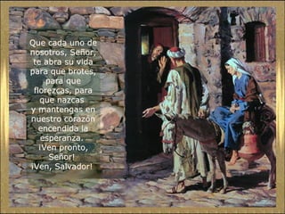 Que cada uno de
nosotros, Señor,
te abra su vida
para que brotes,
para que
florezcas, para
que nazcas
y mantengas en
nuestro corazón
encendida la
esperanza.
¡Ven pronto,
Señor!
¡Ven, Salvador!

 