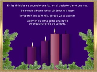En las tinieblas se encendió una luz, en el desierto clamó una voz.
Se anuncia la buena noticia: ¡El Señor va a llegar!
¡Preparen sus caminos, porque ya se acerca!
Adornen su alma como una novia
se engalana el día de su boda.

 
