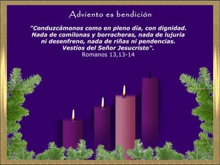 Adviento es bendición
"Conduzcámonos como en pleno día, con dignidad.
Nada de comilonas y borracheras, nada de lujuria
ni desenfreno, nada de riñas ni pendencias.
Vestíos del Señor Jesucristo".
Romanos 13,13-14

 
