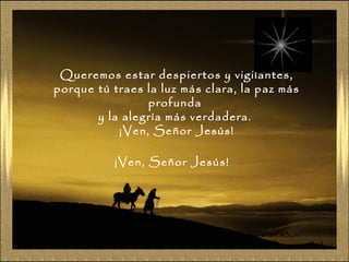Queremos estar despiertos y vigilantes,
porque tú traes la luz más clara, la paz más
profunda
y la alegría más verdadera.
¡Ven, Señor Jesús!
¡Ven, Señor Jesús!

 