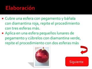 Cubre una esfera con pegamento y báñala
  con diamantina roja, repite el procedimiento
  con tres esferas más.
 Aplica en una esfera pequeños lunares de
  pegamento y cúbrelos con diamantina verde,
  repite el procedimiento con dos esferas más



                                       Siguiente
 