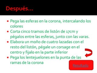  Pega las esferas en la corona, intercalando los
  colores
 Corta cinco tramos de listón de 17cm y
  pégalos entre las esferas, junto con las varas.
 Elabora un moño de cuatro lazadas con el
  resto del listón, pégale un corsage en el
  centro y fijalo en la parte inferior
 Pega los lentejuelones en la punta de las
  ramas de la corona
                                      Resultado
 