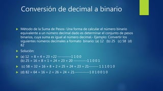 Conversión de decimal a binario
 Método de la Suma de Pesos- Una forma de calcular el número binario
equivalente a un número decimal dado es determinar el conjunto de pesos
binarios, cuya suma es igual al número decimal.- Ejemplo: Convertir los
siguientes números decimales a formato binario: (a) 12 (b) 25 (c) 58 (d)
82
 Solución:
 (a) 12 = 8 + 4 = 23 +22 ----------1 1 0 0
(b) 25 = 16 + 8 + 1 = 24 + 23 + 20 ----------1 1 0 0 1
 (c) 58 = 32 + 16 + 8 + 2 = 25 + 24 + 23 + 21------- 1 1 1 0 1 0
 (d) 82 = 64 + 16 + 2 = 26 + 24 + 21-----------1 0 1 0 0 1 0
 
