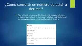 ¿Cómo convertir un número de octal a
decimal?
 Para convertir un número del sistema octal a su equivalente en
el sistema decimal solo se tiene que multiplicar cada dígito octal
por su valor posicional, comenzando desde la derecha.
 