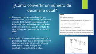 ¿Cómo convertir un número de
decimal a octal?
 Un número entero decimal puede ser
convertido en un número octal utilizando el
método de la división repetida, donde el
entero decimal se divide entre 8 hasta que
el cociente sea igual a 0, y los residuos de
cada división van a representar al número
octal.
 Los residuos son ordenados del último al
primero; es decir, que el primer residuo será
el dígito menos significativo del número
octal. De esa forma, el dígito más
significativo será el último residuo.
 