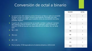 Conversión de octal a binario
 La conversión del sistema octal al binario se lleva a cabo al convertir
el dígito octal a su dígito binario equivalente, formado por tres
dígitos. Existe una tabla que muestra cómo se convierten los ocho
posibles dígitos:
 A partir de esas conversiones se puede cambiar cualquier número
del sistema octal al binario, como por ejemplo, para convertir el
número 5728 se buscan sus equivalentes en la tabla. Así, se tiene
que:
 58 = 101
 78=111
 28 = 10
 Por lo tanto, 5728 equivale en el sistema binario a 10111110.
 