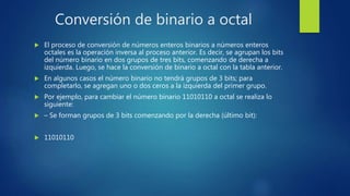 Conversión de binario a octal
 El proceso de conversión de números enteros binarios a números enteros
octales es la operación inversa al proceso anterior. Es decir, se agrupan los bits
del número binario en dos grupos de tres bits, comenzando de derecha a
izquierda. Luego, se hace la conversión de binario a octal con la tabla anterior.
 En algunos casos el número binario no tendrá grupos de 3 bits; para
completarlo, se agregan uno o dos ceros a la izquierda del primer grupo.
 Por ejemplo, para cambiar el número binario 11010110 a octal se realiza lo
siguiente:
 – Se forman grupos de 3 bits comenzando por la derecha (último bit):
 11010110
 