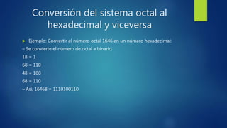 Conversión del sistema octal al
hexadecimal y viceversa
 Ejemplo: Convertir el número octal 1646 en un número hexadecimal:
– Se convierte el número de octal a binario
18 = 1
68 = 110
48 = 100
68 = 110
– Así, 16468 = 1110100110.
 
