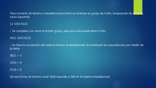 Para convertir de binario a hexadecimal primero se ordenan en grupo de 4 bits, empezando de derecha
hacia izquierda:
11 1010 0110
– Se completa con ceros el primer grupo, para que este pueda tener 4 bits:
0011 1010 0110
– Se hace la conversión del sistema binario al hexadecimal. Se sustituyen las equivalencias por medio de
la tabla:
0011 = 3
1010 = A
0110 = 6
De esa forma, el número octal 1646 equivale a 3A6 en el sistema hexadecimal.
 