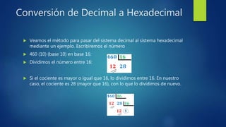 Conversión de Decimal a Hexadecimal
 Veamos el método para pasar del sistema decimal al sistema hexadecimal
mediante un ejemplo. Escribiremos el número
 460 (10) (base 10) en base 16:
 Dividimos el número entre 16:
 Si el cociente es mayor o igual que 16, lo dividimos entre 16. En nuestro
caso, el cociente es 28 (mayor que 16), con lo que lo dividimos de nuevo.
 