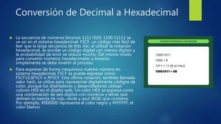 Conversión de Decimal a Hexadecimal
 La secuencia de números binarios 1111 0101 1100 11112 se
ve así en el sistema hexadecimal: F5CF, un código más fácil de
leer que la larga secuencia de bits. Así, al utilizar la notación
hexadecimal, se escribe un código digital con menos dígitos y
la probabilidad de error se reduce mucho. Del mismo modo,
para convertir números hexadecimales a binarios
simplemente se debe invertir el proceso.
 Para expresar de forma inequívoca nuestro número en
sistema hexadecimal, F5CF se puede expresar como
F5CF16,$F5CF o #F5CF. Esta última notación, también llamada
valor hash, se utiliza para representar digitalmente códigos de
color, porque los diseñadores y desarrolladores utilizan
colores HEX en el diseño web. Un color HEX se expresa como
una combinación de seis dígitos con números y letras que
definen la mezcla de rojo, verde y azul (RGB) que contiene.
Por ejemplo, #000000 representa el color negro y #FFFFFF, el
color blanco.
 