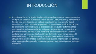 INTRODUCCIÓN
 A continuación en la siguiente dispositivas explicaremos de manera resumida
los tipos de sistemas numéricos como: Binario, Octal, Decimal y Hexadecimal.
Siendo esta investigación un trabajo investigativo y muy amplio decidí
resumirlo a lo más centrado, empezando por una breve explicación de que
es un sistema numérico hasta la explicación de los cuatro sistemas antes
mencionados, se les presentaran imágenes y ejemplos de como estos se
pueden convertir de uno al otro mediante pasos matemáticos, cabe de
destacar que veremos su clasificación, su definición y sus conversiones. El
sistema binario o código binario y el sistema hexadecimal son los más
utilizando en la informática espero que la siguiente información les parezca
clara y que puedan aprender cosas nuevas acerca de estos tipos de sistemas
numéricos.
 
