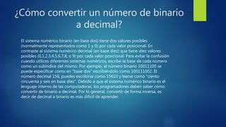 ¿Cómo convertir un número de binario
a decimal?
El sistema numérico binario (en base dos) tiene dos valores posibles
(normalmente representados como 1 y 0) por cada valor posicional. En
contraste al sistema numérico decimal (en base diez) que tiene diez valores
posibles (0,1,2,3,4,5,6,7,8, o 9) por cada valor posicional. Para evitar la confusión
cuando utilices diferentes sistemas numéricos, escribe la base de cada número
como un subíndice del mismo. Por ejemplo, el número binario 10011100 se
puede especificar como en "base dos" escribiéndolo como 100111002. El
número decimal 156, puedes escribirse como 15610 y leerse como "ciento
cincuenta y seis en base diez". Debido a que el sistema numérico binario es el
lenguaje interno de las computadoras, los programadores deben saber cómo
convertir de binario a decimal. Por lo general, convertir de forma inversa, es
decir de decimal a binario es más difícil de aprender.
 