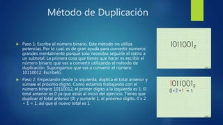 Método de Duplicación
 Paso 1: Escribe el número binario. Este método no utiliza
potencias. Por lo cual, es de gran ayuda para convertir números
grandes mentalmente porque solo necesitas seguirle el rastro a
un subtotal. La primera cosa que tienes que hacer es escribir el
número binario que vas a convertir utilizando el método de
duplicación. Supongamos que vas a convertir el número
10110012. Escríbelo.
 Paso 2: Empezando desde la izquierda, duplica el total anterior y
súmale el próximo dígito. Como estamos trabajando con el
número binario 10110012, el primer dígito a la izquierda es 1. El
total anterior es 0 ya que estás al inicio del ejercicio. Tienes que
duplicar el total anterior (0) y sumarle 1, el próximo dígito. 0 x 2
+ 1 = 1, así que el nuevo total es 1.
 