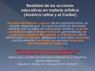«A pesar del trabajo y apoyo de las organizaciones, se
puede observar que, aunque los sistemas escolares
cuentan con un área de educación artística, no se ha
posibilitado aún la implementación generalizada de
programas artísticos de calidad, y el fantasma de la
disminución del tiempo dedicado a esta área amenaza
continuamente con borrar las escasas horas que
efectivamente se realizan».
«Miradas de mercado que se adaptan a las
necesidades de un mundo globalizado»,
rígido que vulnera los procesos expresivos y creativos
de los individuos
(Águila, D., Núñez, M., y Raquimán, P.; 2010:27)
 