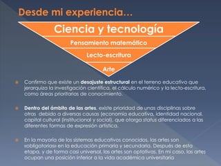  Confirmo que existe un desajuste estructural en el terreno educativo que
jerarquiza la investigación científica, el cálculo numérico y la lecto-escritura,
como áreas prioritarias de conocimiento.
 Dentro del ámbito de las artes, existe prioridad de unas disciplinas sobre
otras debido a diversas causas (economía educativa, identidad nacional,
capital cultural (institucional y social), que otorga status diferenciados a las
diferentes formas de expresión artística.
 En la mayoría de los sistemas educativos conocidos, las artes son
«obligatorias» en la educación primaria y secundaria. Después de esta
etapa, y de forma casi universal, las artes son optativas. En mi caso, las artes
ocupan una posición inferior a la vida académica universitaria
Ciencia y tecnología
Pensamiento matemático
Lecto-escritura
Arte
 