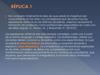 • No comparto totalmente la idea de que «dada la magnitud del
conocimiento en las artes y la complejidad que alcanzan hoy las
expresiones artísticas en las distintas disciplinas, creemos necesaria la
formación de profesores como profesionales especialistas en cada una
de ellas» (Águila, D., Núñez, M., y Raquimán, P.; 2010:27)
Las expresiones artísticas han sido siempre complejas, cada una a partir
de su forma, lenguaje o código expresivo. Los profesionales, artistas y/o
docentes deben conocer su disciplina, como una especificidad , lo cual
no exime la relacionalidad de éstas para un propósito docente y
expresivo (artes integradas). La complejidad contemporánea expresada
en las artes, considero, se debe a la complejidad social cuya
transformación radica precisamente en los cambios de paradigmas que
reclama, que demandan la integralidad, la inclusión de la diversidad,
más que la especialización.
 