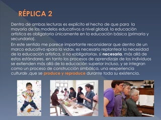 Dentro de ambas lecturas es explícito el hecho de que para la
mayoría de los modelos educativos a nivel global, la educación
artística es obligatoria únicamente en la educación básica (primaria y
secundaria).
En este sentido me parece importante reconsiderar que dentro de un
marco educativo «para la vida», es necesario replantear la necesidad
de la educación artística, si no «obligatoria», si necesaria, más allá de
estos estándares, en tanto los procesos de aprendizaje de los individuos
se extienden más allá de la educación superior incluso, y se integran
como un proceso de construcción simbólica, una «experiencia
cultural» ,que se produce y reproduce durante toda su existencia.
 