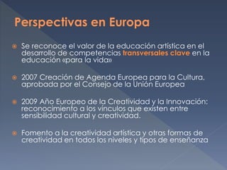  Se reconoce el valor de la educación artística en el
desarrollo de competencias transversales clave en la
educación «para la vida»
 2007 Creación de Agenda Europea para la Cultura,
aprobada por el Consejo de la Unión Europea
 2009 Año Europeo de la Creatividad y la Innovación:
reconocimiento a los vínculos que existen entre
sensibilidad cultural y creatividad.
 Fomento a la creatividad artística y otras formas de
creatividad en todos los niveles y tipos de enseñanza
 