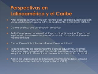  Artes integradas: transformación tecnológica, ideológica, participación
social, participación global a través de diferentes expresiones artísticas
 Cultura artística: una construcción simbólica
 Reflexión sobre alcances metodológicos, didácticos e ideológicos que
implica esta transformación y su vínculo con la formación docente en
materia artística
 Formación multidisciplinaria vs formación especializada
 Reconocimiento de la brecha entre políticas educativas, reformas
educacionales, operatividad, escasez de profesores especializados,
inequidad salarial, diferenciación entre educación pública y privada
 Apoyo de Organización de Estados Iberoamericanos (OIE), Consejo
Latinoamericano de Educación por el Arte (CLEA)
 