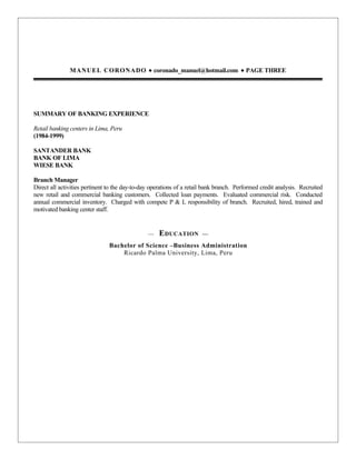 MANUEL CORONADO • coronado_manuel@hotmail.com • PAGE THREE




SUMMARY OF BANKING EXPERIENCE

Retail banking centers in Lima, Peru
(1984-1999)

SANTANDER BANK
BANK OF LIMA
WIESE BANK

Branch Manager
Direct all activities pertinent to the day-to-day operations of a retail bank branch. Performed credit analysis. Recruited
new retail and commercial banking customers. Collected loan payments. Evaluated commercial risk. Conducted
annual commercial inventory. Charged with compete P & L responsibility of branch. Recruited, hired, trained and
motivated banking center staff.


                                                —   E DUCATION         —

                               Bachelor of Science –Business Administration
                                   Ricardo Palma University, Lima, Peru
 