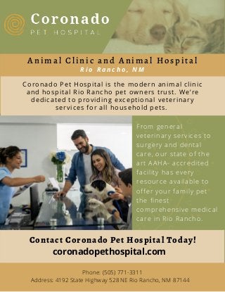 Contact Coronado Pet Hospital Today!
Phone: (505) 771-3311
Address: 4192 State Highway 528 NE Rio Rancho, NM 87144
Coronado Pet Hospital is the modern animal clinic
and hospital Rio Rancho pet owners trust. We’re
dedicated to providing exceptional veterinary
services for all household pets.
A n i m a l C l i n i c a n d A n i m a l H o s p i t a l
R i o R a n c h o , N M
From general
veterinary services to
surgery and dental
care, our state of the
art AAHA- accredited
facility has every
resource available to
offer your family pet
the finest
comprehensive medical
care in Rio Rancho.
coronadopethospital.com
 