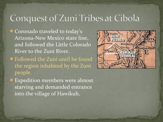 Coronado traveled to today's
Arizona-New Mexico state line,
and followed the Little Colorado
River to the Zuni River.
Followed the Zuni until he found
the region inhabited by the Zuni
people.
Expedition members were almost
starving and demanded entrance
into the village of Hawikuh.
 
