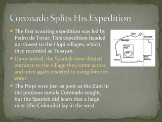 The first scouting expedition was led by
Pedro de Tovar. This expedition headed
northwest to the Hopi villages, which
they recorded as Tusayan.
Upon arrival, the Spanish were denied
entrance to the village they came across,
and once again resorted to using force to
enter.
The Hopi were just as poor as the Zuni in
the precious metals Coronado sought,
but the Spanish did learn that a large
river (the Colorado) lay in the west.
 