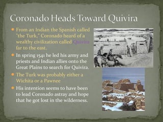 From an Indian the Spanish called
"the Turk," Coronado heard of a
wealthy civilization called Quivira
far to the east.
In spring 1541 he led his army and
priests and Indian allies onto the
Great Plains to search for Quivira.
The Turk was probably either a
Wichita or a Pawnee
His intention seems to have been
to lead Coronado astray and hope
that he got lost in the wilderness.
 