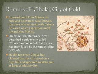 Coronado sent Friar Marcos de
Niza and Estevanico (aka Estevan,
the slave who survived with Cabaza
de Vaca), on an expedition north
toward New Mexico.
On his return, Marcos de Niza
described a golden city called
"Cíbola," and reported that Estevan
had been killed by the Zuni citizens
of Cíbola.
He did not enter Cíbola, but
claimed that the city stood on a
high hill and appeared wealthy and
as large as Mexico City.
 