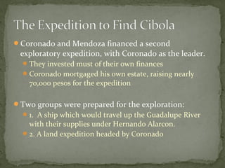 Coronado and Mendoza financed a second
exploratory expedition, with Coronado as the leader.
They invested must of their own finances
Coronado mortgaged his own estate, raising nearly
70,000 pesos for the expedition
Two groups were prepared for the exploration:
1. A ship which would travel up the Guadalupe River
with their supplies under Hernando Alarcon.
2. A land expedition headed by Coronado
 