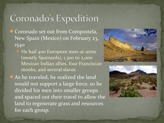 Coronado set out from Compostela,
New Spain (Mexico) on February 23,
1540
 He had 400 European men-at-arms
(mostly Spaniards), 1,300 to 2,000
Mexican Indian allies, four Franciscan
monks, and several slaves
As he traveled, he realized the land
would not support a large force, so he
divided his men into smaller groups
and spaced out their travel to allow the
land to regenerate grass and resources
for each group.
 
