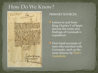 PRIMARY SOURCES:
Letters to and from
King Charles V of Spain
discuss the route and
findings of Coronado’s
expedition
First hand accounts of
men who traveled with
Coronado, such as the
most famous by Pedro
Castañeda
 