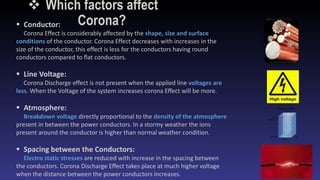  Which factors affect
Corona? Conductor:
Corona Effect is considerably affected by the shape, size and surface
conditions of the conductor. Corona Effect decreases with increases in the
size of the conductor, this effect is less for the conductors having round
conductors compared to flat conductors.
 Line Voltage:
Corona Discharge effect is not present when the applied line voltages are
less. When the Voltage of the system increases corona Effect will be more.
 Atmosphere:
Breakdown voltage directly proportional to the density of the atmosphere
present in between the power conductors. In a stormy weather the ions
present around the conductor is higher than normal weather condition.
 Spacing between the Conductors:
Electro static stresses are reduced with increase in the spacing between
the conductors. Corona Discharge Effect takes place at much higher voltage
when the distance between the power conductors increases.
 
