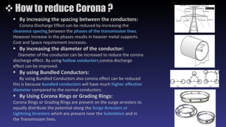  How to reduce Corona ?
 By increasing the spacing between the conductors:
Corona Discharge Effect can be reduced by increasing the
clearance spacing between the phases of the transmission lines.
However increase in the phases results in heavier metal supports.
Cost and Space requirement increases.
 By increasing the diameter of the conductor:
Diameter of the conductor can be increased to reduce the corona
discharge effect. By using hollow conductors corona discharge
effect can be improved.
 By using Bundled Conductors:
By using Bundled Conductors also corona effect can be reduced
this is because bundled conductors will have much higher effective
diameter compared to the normal conductors.
 By Using Corona Rings or Grading Rings:
Corona Rings or Grading Rings are present on the surge arresters to
equally distribute the potential along the Surge Arresters or
Lightning Arresters which are present near the Substation and in
the Transmission lines.
 