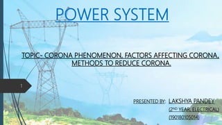 POWER SYSTEM
PRESENTED BY: LAKSHYA PANDEY
(2ND YEAR, ELECTRICAL)
(190180105014)
TOPIC- CORONA PHENOMENON, FACTORS AFFECTING CORONA,
METHODS TO REDUCE CORONA.
1
 