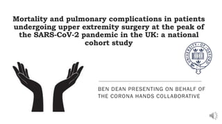 Mortality and pulmonary complications in patients
undergoing upper extremity surgery at the peak of
the SARS-CoV-2 pandemic in the UK: a national
cohort study
BEN DEAN PRESENTING ON BEHALF OF
THE CORONA HANDS COLLABORATIVE
 