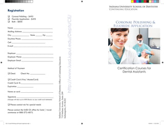 Indiana University School of Dentistry
                                                                                                                                                                                     Continuing Education
    Registration




                                                                                                                                               http://www.iusd.iupui.edu/Depts/CE/
    q        Coronal Polishing - $495
    q        Fluoride Application - $495
    q        Both - $850                                                                                                                                                                 Coronal Polishing &
    Name ____________________________________
                                                                                                                                                                                        Fluoride Application
    Mailing Address ____________________________
    City ________________ State ______ Zip ______
    Daytime Phone _____________________________
    Cell _______________________________
    E-mail ____________________________________


    Employer __________________________________
    Employer Phone _____________________________
    Employer Email _____________________________                           Indiana University School of Dentistry Office of Continuing Education


    Method of Payment                                                                                                                                                                      Certification Courses for
                                                                                                                                                                                              Dental Assistants
    q Check                     Check No. ______________

    q Credit Card (Visa/ MasterCard)
    Credit Card #:______________________________
    Expiration _______________

    Name on card ______________________________
                                                                           719 Indiana Avenue, Suite 209




    Signature __________________________________
                                                                           Indianapolis, IN 46202




    (Charges will show up as IUPUI Bursar on your credit card statement)


    q Please contact me for special needs

    Please contact the IUSD CE office for hotel / travel
    assistance at 888-373-4873.



2011 Coronal Polishing and Fluoride Application.indd 1                                                                                                                                                             1/20/2011 5:10:05 PM
 