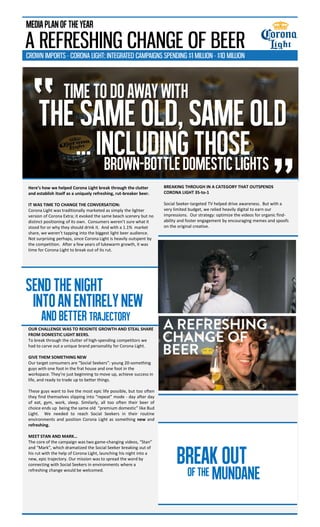 Here’s how we helped Corona Light break through the clutter
and establish itself as a uniquely refreshing, rut-breaker beer.
IT WAS TIME TO CHANGE THE CONVERSATION:
Corona Light was traditionally marketed as simply the lighter
version of Corona Extra; it evoked the same beach scenery but no
distinct positioning of its own. Consumers weren’t sure what it
stood for or why they should drink it. And with a 1.1% market
share, we weren’t tapping into the biggest light beer audience.
Not surprising perhaps, since Corona Light is heavily outspent by
the competition. After a few years of lukewarm growth, it was
time for Corona Light to break out of its rut.
OUR CHALLENGE WAS TO REIGNITE GROWTH AND STEAL SHARE
FROM DOMESTIC LIGHT BEERS.
To break through the clutter of high-spending competitors we
had to carve out a unique brand personality for Corona Light.
GIVE THEM SOMETHING NEW
Our target consumers are “Social Seekers”: young 20-something
guys with one foot in the frat house and one foot in the
workspace. They’re just beginning to move up, achieve success in
life, and ready to trade up to better things.
These guys want to live the most epic life possible, but too often
they find themselves slipping into “repeat” mode - day after day
of eat, gym, work, sleep. Similarly, all too often their beer of
choice ends up being the same old “premium domestic” like Bud
Light. We needed to reach Social Seekers in their routine
environments and position Corona Light as something new and
refreshing.
MEET STAN AND MARK…
The core of the campaign was two game-changing videos, “Stan”
and “Mark”, which dramatized the Social Seeker breaking out of
his rut with the help of Corona Light, launching his night into a
new, epic trajectory. Our mission was to spread the word by
connecting with Social Seekers in environments where a
refreshing change would be welcomed.
“
”
TIMETODOAWAYWITH
THESAMEOLD,SAMEOLD
…includingthoseBrown-bottledomesticlights
SENDTHENIGHT
And BETTER trajectory
BREAKOUT
MUNDANEOFTHE
A REFRESHING CHANGE OF BEER
MEDIAPLANOFTHEYEAR
CROWN IMPORTS - CORONA LIGHT: INTEGRATED CAMPAIGNS SPENDING $1 MILLION - $10 MILLION
BREAKING THROUGH IN A CATEGORY THAT OUTSPENDS
CORONA LIGHT 35-to-1
Social Seeker-targeted TV helped drive awareness. But with a
very limited budget, we relied heavily digital to earn our
impressions. Our strategy: optimize the videos for organic find-
ability and foster engagement by encouraging memes and spoofs
on the original creative.
INTOanentirelyNEW
 