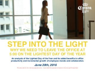 STEP INTO THE LIGHT
WHY WE NEED TO LEAVE THE OFFICE AT
5:00 ON THE LIGHTEST DAY OF THE YEAR
June 20th, 2016
This document is for internal purposes only… to promote the purpose of exterior Corona Light® enjoyment.
An analysis of the Lightest Day of the Year and its added benefits to office
productivity and incremental growth of employee morale and collaboration.
 