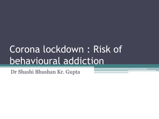 Corona lockdown : Risk of
behavioural addiction
Dr Shashi Bhushan Kr. Gupta
 