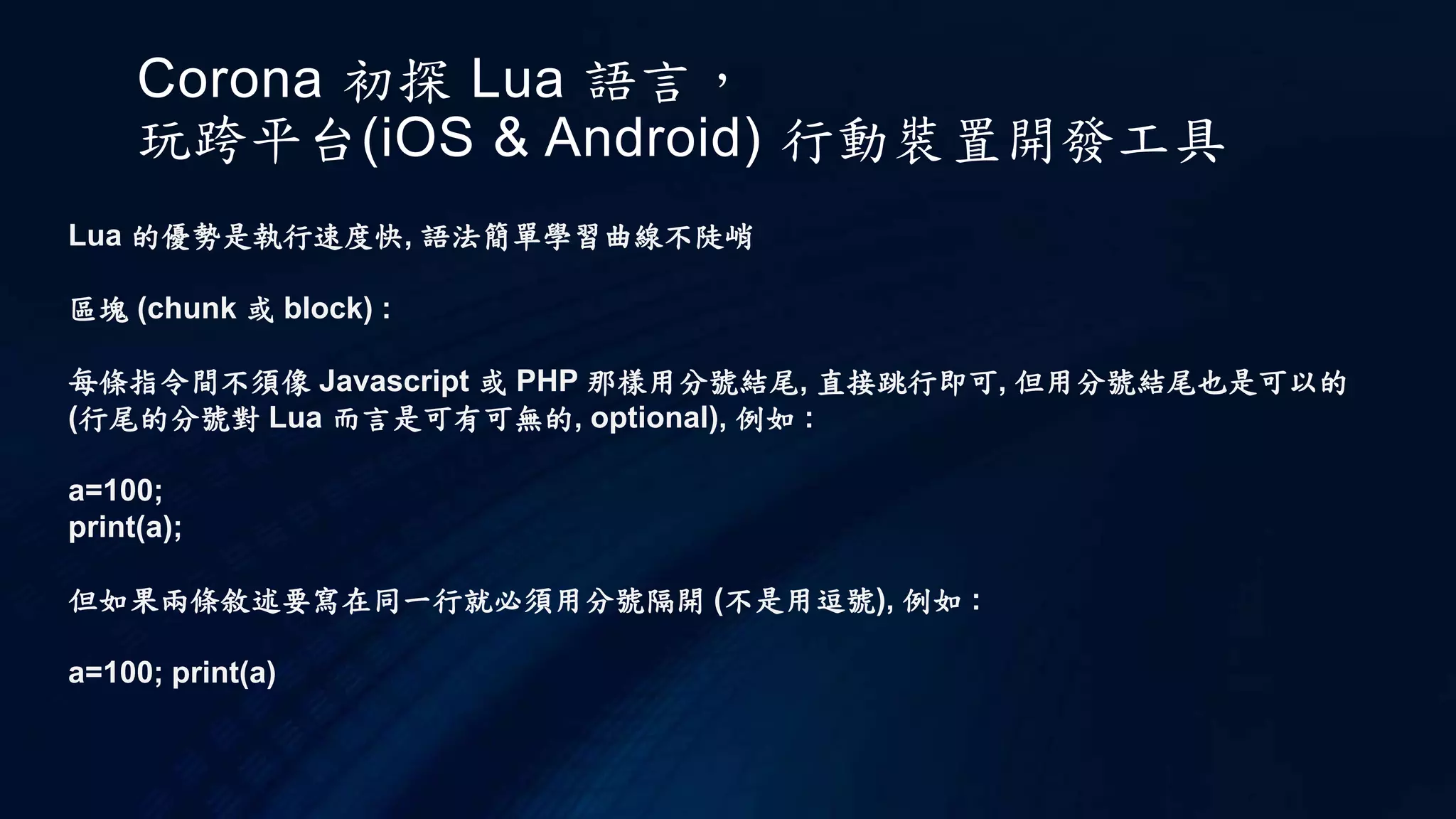Corona 初探 Lua 語言，
玩跨平台(iOS & Android) 行動裝置開發工具
Lua 的優勢是執行速度快, 語法簡單學習曲線不陡峭
區塊 (chunk 或 block) :
每條指令間不須像 Javascript 或 PHP 那樣用分號結尾, 直接跳行即可, 但用分號結尾也是可以的
(行尾的分號對 Lua 而言是可有可無的, optional), 例如 :
a=100;
print(a);
但如果兩條敘述要寫在同一行就必須用分號隔開 (不是用逗號), 例如 :
a=100; print(a)
 