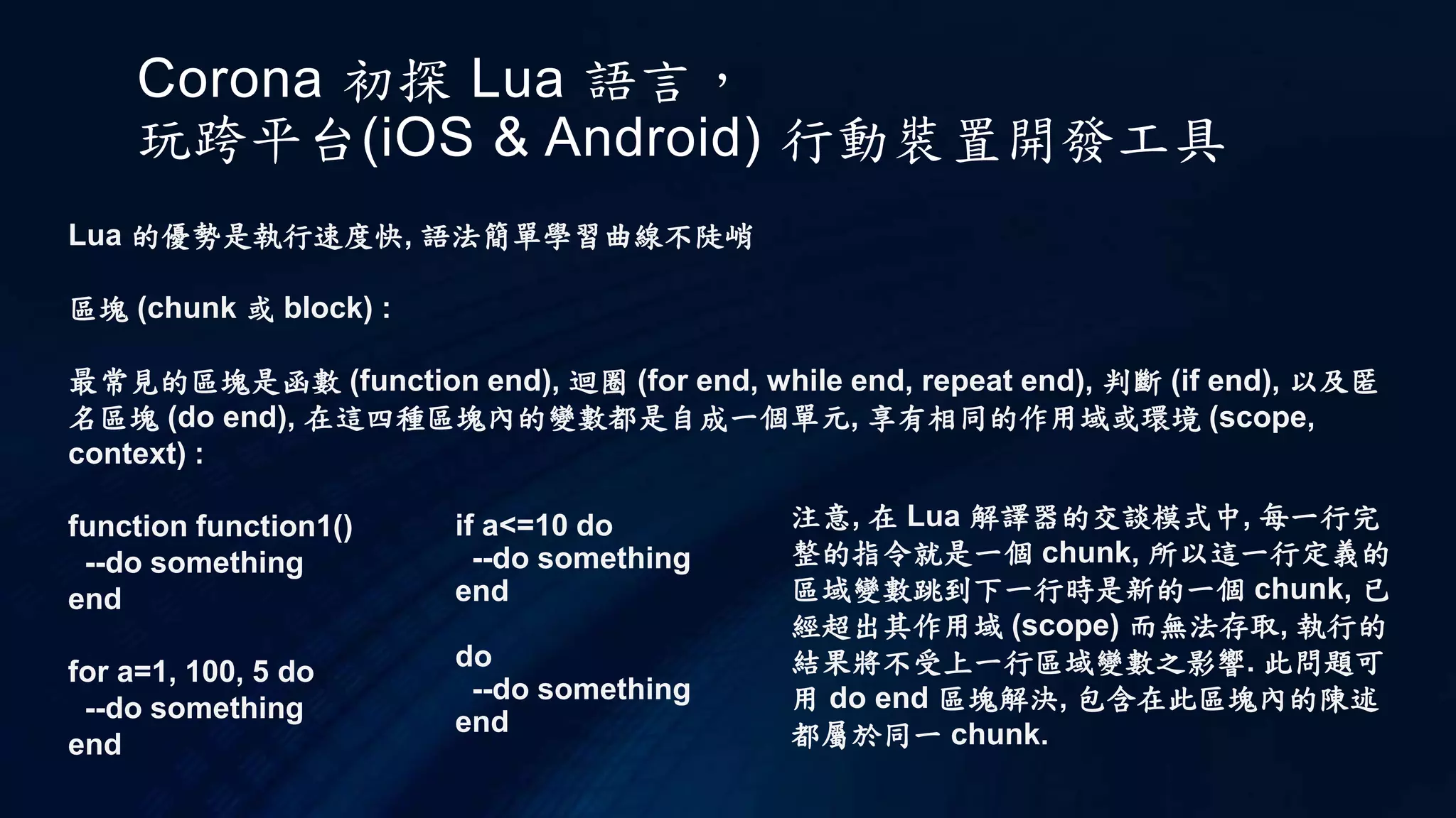 Corona 初探 Lua 語言，
玩跨平台(iOS & Android) 行動裝置開發工具
Lua 的優勢是執行速度快, 語法簡單學習曲線不陡峭
區塊 (chunk 或 block) :
最常見的區塊是函數 (function end), 迴圈 (for end, while end, repeat end), 判斷 (if end), 以及匿
名區塊 (do end), 在這四種區塊內的變數都是自成一個單元, 享有相同的作用域或環境 (scope,
context) :
function function1()
--do something
end
for a=1, 100, 5 do
--do something
end
if a<=10 do
--do something
end
do
--do something
end
注意, 在 Lua 解譯器的交談模式中, 每一行完
整的指令就是一個 chunk, 所以這一行定義的
區域變數跳到下一行時是新的一個 chunk, 已
經超出其作用域 (scope) 而無法存取, 執行的
結果將不受上一行區域變數之影響. 此問題可
用 do end 區塊解決, 包含在此區塊內的陳述
都屬於同一 chunk.
 