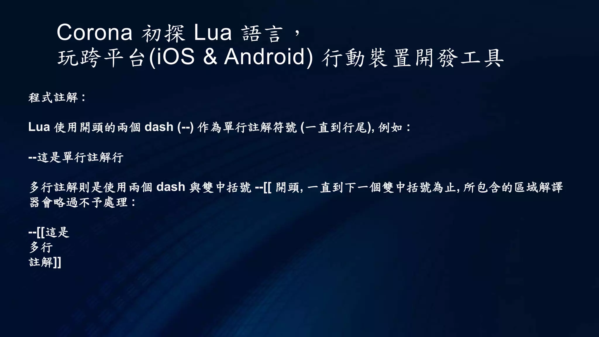 Corona 初探 Lua 語言，
玩跨平台(iOS & Android) 行動裝置開發工具
程式註解 :
Lua 使用開頭的兩個 dash (--) 作為單行註解符號 (一直到行尾), 例如 :
--這是單行註解行
多行註解則是使用兩個 dash 與雙中括號 --[[ 開頭, 一直到下一個雙中括號為止, 所包含的區域解譯
器會略過不予處理 :
--[[這是
多行
註解]]
 
