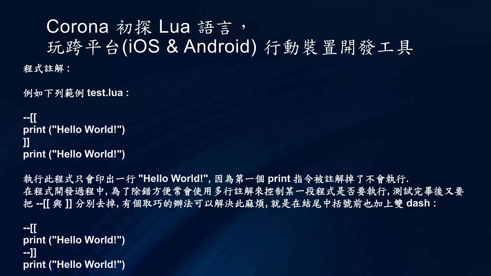 Corona 初探 Lua 語言，
玩跨平台(iOS & Android) 行動裝置開發工具
程式註解 :
例如下列範例 test.lua :
--[[
print ("Hello World!")
]]
print ("Hello World!")
執行此程式只會印出一行 "Hello World!", 因為第一個 print 指令被註解掉了不會執行.
在程式開發過程中, 為了除錯方便常會使用多行註解來控制某一段程式是否要執行, 測試完畢後又要
把 --[[ 與 ]] 分別去掉, 有個取巧的辦法可以解決此麻煩, 就是在結尾中括號前也加上雙 dash :
--[[
print ("Hello World!")
--]]
print ("Hello World!")
 