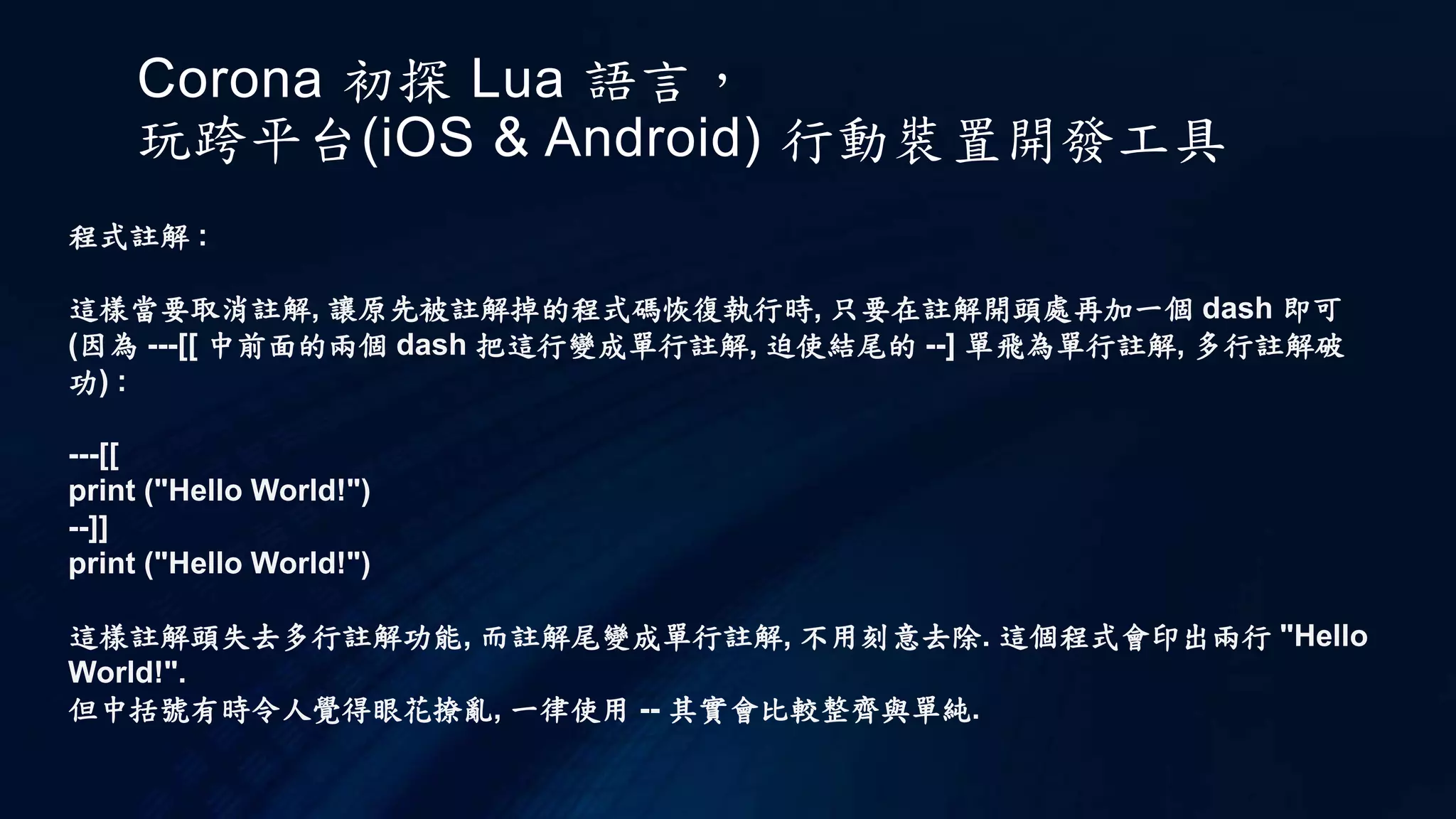 Corona 初探 Lua 語言，
玩跨平台(iOS & Android) 行動裝置開發工具
程式註解 :
這樣當要取消註解, 讓原先被註解掉的程式碼恢復執行時, 只要在註解開頭處再加一個 dash 即可
(因為 ---[[ 中前面的兩個 dash 把這行變成單行註解, 迫使結尾的 --] 單飛為單行註解, 多行註解破
功) :
---[[
print ("Hello World!")
--]]
print ("Hello World!")
這樣註解頭失去多行註解功能, 而註解尾變成單行註解, 不用刻意去除. 這個程式會印出兩行 "Hello
World!".
但中括號有時令人覺得眼花撩亂, 一律使用 -- 其實會比較整齊與單純.
 
