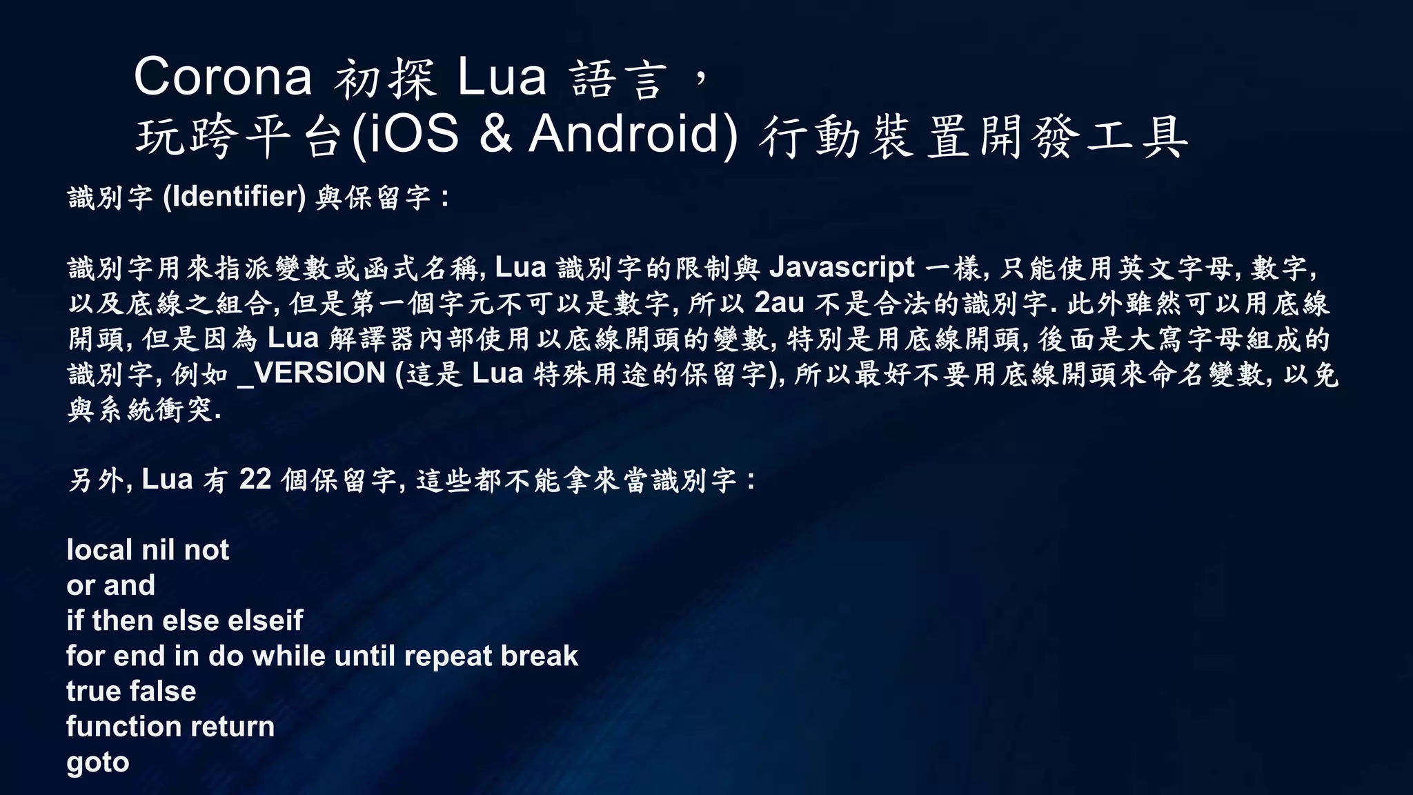 Corona 初探 Lua 語言，
玩跨平台(iOS & Android) 行動裝置開發工具
識別字 (Identifier) 與保留字 :
識別字用來指派變數或函式名稱, Lua 識別字的限制與 Javascript 一樣, 只能使用英文字母, 數字,
以及底線之組合, 但是第一個字元不可以是數字, 所以 2au 不是合法的識別字. 此外雖然可以用底線
開頭, 但是因為 Lua 解譯器內部使用以底線開頭的變數, 特別是用底線開頭, 後面是大寫字母組成的
識別字, 例如 _VERSION (這是 Lua 特殊用途的保留字), 所以最好不要用底線開頭來命名變數, 以免
與系統衝突.
另外, Lua 有 22 個保留字, 這些都不能拿來當識別字 :
local nil not
or and
if then else elseif
for end in do while until repeat break
true false
function return
goto
 